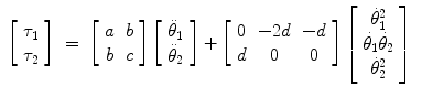 
$$\displaystyle\begin{array}{rcl} \left [\begin{array}{c} \tau _{1}\\ \tau _{ 2}\\ \end{array} \right ]& =& \left [\begin{array}{cc} a&b\\ b &c\\ \end{array} \right ]\left [\begin{array}{c} \ddot{\theta }_{1}\\ \ddot{\theta }_{ 2}\\ \end{array} \right ] + \left [\begin{array}{ccc} 0& - 2d& - d\\ d & 0 & 0 \end{array} \right ]\left [\begin{array}{*{10}c} \dot{\theta }_{1}^{2}\\ \dot{\theta }_{ 1}\dot{\theta }_{2} \\ \dot{\theta }_{2}^{2}\\ \end{array} \right ]{}\end{array}$$
