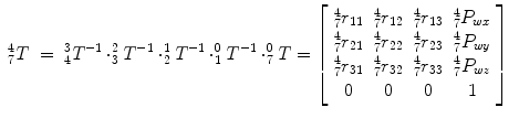 
$$\displaystyle\begin{array}{rcl} _{7}^{4}T& =& _{ 4}^{3}T^{-1} \cdot _{ 3}^{2}T^{-1} \cdot _{ 2}^{1}T^{-1} \cdot _{ 1}^{0}T^{-1} \cdot _{ 7}^{0}T = \left [\begin{array}{*{10}c} _{7}^{4}r_{11} & _{7}^{4}r_{12} & _{7}^{4}r_{13} & _{7}^{4}P_{wx} \\ _{7}^{4}r_{21} & _{7}^{4}r_{22} & _{7}^{4}r_{23} & _{7}^{4}P_{wy} \\ _{7}^{4}r_{31} & _{7}^{4}r_{32} & _{7}^{4}r_{33} & _{7}^{4}P_{wz} \\ 0 & 0 & 0 & 1 \end{array} \right ]{}\end{array}$$
