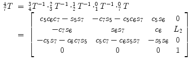 
$$\displaystyle\begin{array}{rcl} _{7}^{4}T& =& _{ 4}^{3}T^{-1} \cdot _{ 3}^{2}T^{-1} \cdot _{ 2}^{1}T^{-1} \cdot _{ 1}^{0}T^{-1} \cdot _{ 7}^{0}T \\ & =& \left [\begin{array}{*{10}c} c_{5}c_{6}c_{7} - s_{5}s_{7} & -c_{7}s_{5} - c_{5}c_{6}s_{7} & c_{5}s_{6} & 0 \\ -c_{7}s_{6} & s_{6}s_{7} & c_{6} & L_{2} \\ -c_{5}s_{7} - c_{6}c_{7}s_{5} & c_{5}c_{7} - c_{6}s_{5}s_{7} & -s_{5}s_{6} & 0 \\ 0 & 0 & 0 & 1 \end{array} \right ]{}\end{array}$$
