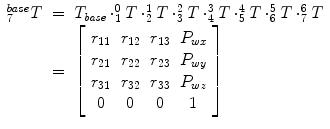 
$$\displaystyle\begin{array}{rcl} _{7}^{base}T& =& T_{\mathit{ base}} \cdot _{1}^{0}T \cdot _{ 2}^{1}T \cdot _{ 3}^{2}T \cdot _{ 4}^{3}T \cdot _{ 5}^{4}T \cdot _{ 6}^{5}T \cdot _{ 7}^{6}T \\ & =& \left [\begin{array}{*{10}c} r_{11} & r_{12} & r_{13} & P_{wx} \\ r_{21} & r_{22} & r_{23} & P_{wy} \\ r_{31} & r_{32} & r_{33} & P_{wz} \\ 0 & 0 & 0 & 1 \end{array} \right ]{}\end{array}$$
