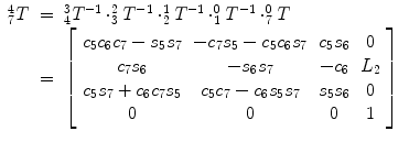 
$$\displaystyle\begin{array}{rcl} _{7}^{4}T& =& _{ 4}^{3}T^{-1} \cdot _{ 3}^{2}T^{-1} \cdot _{ 2}^{1}T^{-1} \cdot _{ 1}^{0}T^{-1} \cdot _{ 7}^{0}T \\ & =& \left [\begin{array}{*{10}c} c_{5}c_{6}c_{7} - s_{5}s_{7} & -c_{7}s_{5} - c_{5}c_{6}s_{7} & c_{5}s_{6} & 0 \\ c_{7}s_{6} & -s_{6}s_{7} & -c_{6} & L_{2} \\ c_{5}s_{7} + c_{6}c_{7}s_{5} & c_{5}c_{7} - c_{6}s_{5}s_{7} & s_{5}s_{6} & 0 \\ 0 & 0 & 0 & 1 \end{array} \right ]{}\end{array}$$
