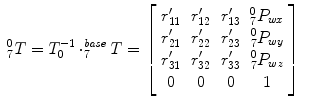 
$$\displaystyle\begin{array}{rcl} _{7}^{0}T = T_{ 0}^{-1} \cdot _{ 7}^{\mathit{base}}T = \left [\begin{array}{*{10}c} r_{11}^{{\prime}}&r_{12}^{{\prime}}&r_{13}^{{\prime}}&_{7}^{0}P_{wx} \\ r_{21}^{{\prime}}&r_{22}^{{\prime}}&r_{23}^{{\prime}}&_{7}^{0}P_{wy} \\ r_{31}^{{\prime}}&r_{32}^{{\prime}}&r_{33}^{{\prime}}&_{7}^{0}P_{wz} \\ 0 & 0 & 0 & 1 \end{array} \right ]& &{}\end{array}$$
